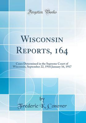 Wisconsin Reports, 164: Cases Determined in the Supreme Court of Wisconsin, September 22, 1916 January 16, 1917 (Classic Reprint) - Conover, Frederic K