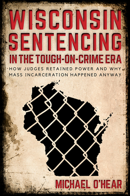 Wisconsin Sentencing in the Tough-on-Crime Era: How Judges Retained Power and Why Mass Incarceration Happened Anyway - O'Hear, Michael