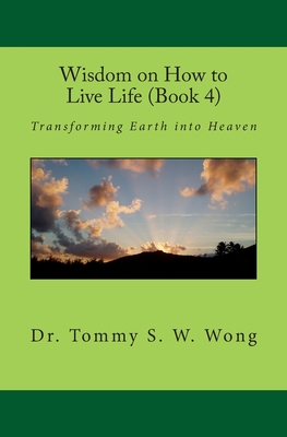 Wisdom on How to Live Life (Book 4): Transforming Earth into Heaven - Wong, Tommy S W