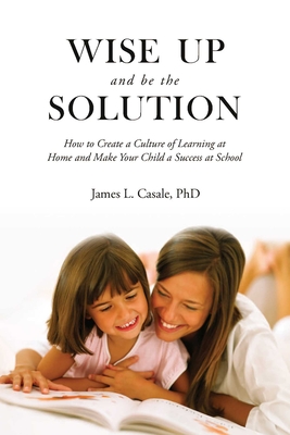 Wise Up and Be the Solution: How to Create a Culture of Learning at Home and Make Your Child a Success in School - Casale, James L