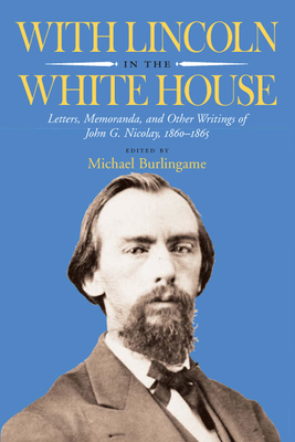 With Lincoln in the White House: Letters, Memoranda, and Other Writings of John G. Nicolay, 1860-1865 - Burlingame, Michael (Editor)