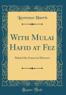 With Mulai Hafid at Fez: Behind the Scenes in Morocco (Classic Reprint)