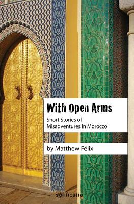 With Open Arms: Short Stories of Misadventures in Morocco - Felix, Matthew