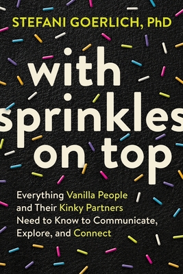 With Sprinkles on Top: Everything Vanilla People and Their Kinky Partners Need to Know to Communicate, Explore, and Connect - Goerlich, Stefani