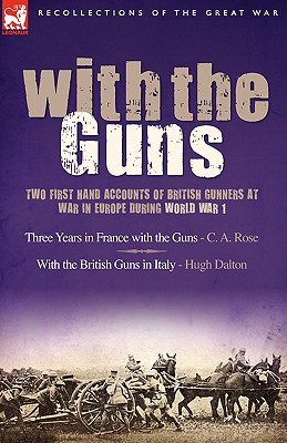 With the Guns: Two First Hand Accounts of British Gunners at War in Europe During World War 1- Three Years in France with the Guns an - Rose, C A, and Dalton, Hugh
