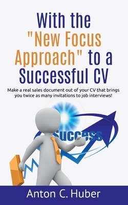 With the "New Focus Approach" to a Successful CV: Make a real sales document out of your CV that brings you twice as many invitations to job interviews! - Huber, Anton C