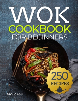 Wok cookbook for beginners: 250 Flavor-Packed Recipes to Stir-Fry, Steam, and Savor at Home - Lion, Clara