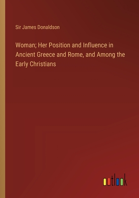 Woman; Her Position and Influence in Ancient Greece and Rome, and Among the Early Christians - Donaldson, James, Sir