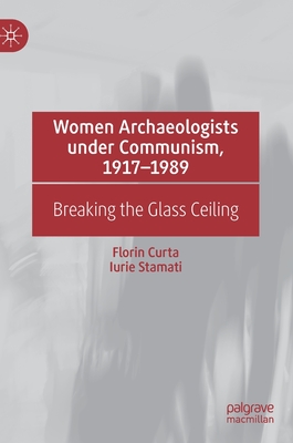 Women Archaeologists under Communism, 1917-1989: Breaking the Glass Ceiling - Curta, Florin, and Stamati, Iurie