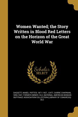 Women Wanted; the Story Written in Blood Red Letters on the Horizon of the Great World War - Daggett, Mabel Potter 1871-1927 (Creator), and Catt, Carrie Chapman 1859-1947 (Creator), and National American Woman Suffrage...