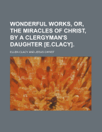 Wonderful Works, Or, the Miracles of Christ, by a Clergyman's Daughter [E.Clacy].