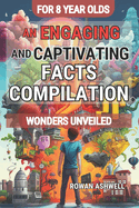 Wonders Unveiled: An Engaging and Captivating Facts Compilation for 8-Year-Olds: Discovering the Fascinating World of Science, Amazing Animals, Inspiring Art and More: A Fun and Educational Journey of Exploration and Wonder