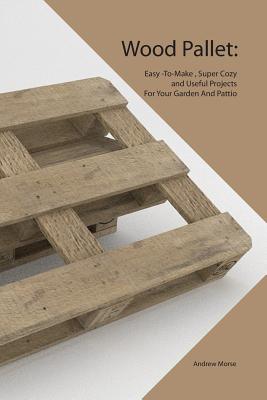 Wood Pallet: Easy -To-Make, Super Cozy and Useful Projects For Your Garden And Pattio - Morse, Andrew