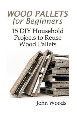 Wood Pallets for Beginners: 15 DIY Household Projects to Reuse Wood Pallets: (Woodworking, Woodworking Plans) - Woods, John