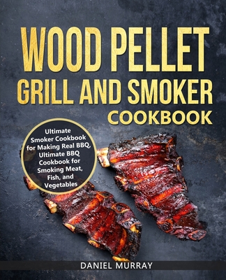 Wood Pellet Grill and Smoker Cookbook: Use this Cookbook for Making Real BBQ, Delicious Recipes for Smoking Meat, Fish, and Vegetables - Murray, Daniel