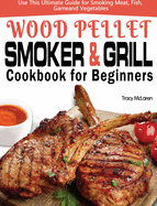 Wood Pellet Smoker and Grill Cookbook for Beginners: The Ultimate Wood Pellet Smoker and Grill Cookbook, Use This Ultimate Guide for Smoking Meat, Fish, Game, and Vegetables