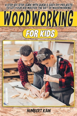 Woodworking for Kids: A Step-by-Step Guide with Quick & Easy DIY Projects to Let your Kid Master the Art of Woodworking - Kain, Humbert