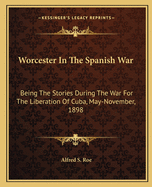 Worcester In The Spanish War: Being The Stories During The War For The Liberation Of Cuba, May-November, 1898