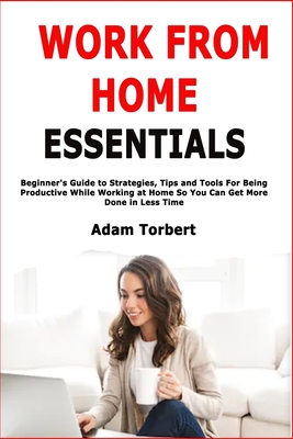 Work From Home Essentials: Beginner's Guide to Strategies, Tips and Tools For Being Productive While Working at Home So You Can Get More Done in Less Time - Torbert, Adam