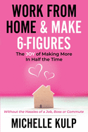 Work From Home & Make 6-Figures: The Joy of Making More In Half the Time (Without the Hassles of a Job, Boss or Commute)