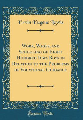 Work, Wages, and Schooling of Eight Hundred Iowa Boys in Relation to the Problems of Vocational Guidance (Classic Reprint) - Lewis, Ervin Eugene