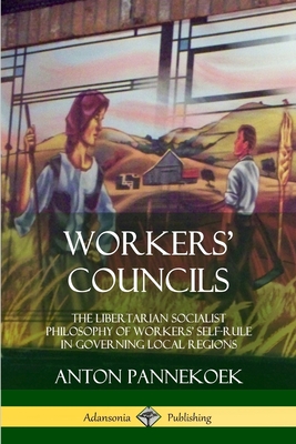 Workers' Councils: The Libertarian Socialist Philosophy of Workers' Self-Rule in Governing Local Regions - Pannekoek, Anton