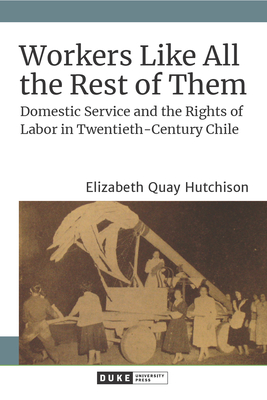 Workers Like All the Rest of Them: Domestic Service and the Rights of Labor in Twentieth-Century Chile - Hutchison, Elizabeth Quay