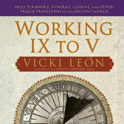 Working IX to V: Orgy Planners, Funeral Clowns, and Other Prized Professions of the Ancient World - Leon, Vicki