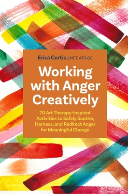 Working with Anger Creatively: 70 Art Therapy-Inspired Activities to Safely Soothe, Harness, and Redirect Anger for Meaningful Change - Curtis, Erica