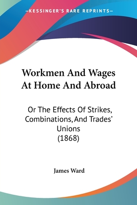 Workmen And Wages At Home And Abroad: Or The Effects Of Strikes, Combinations, And Trades' Unions (1868) - Ward, James