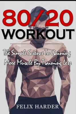 Workout: 80/20 Workout: The Simple Science To Gaining More Muscle By Training Less (Workout Routines, Workout Books, Workout Plan, Bodybuilding For Beginners, Bodybuilding Workout) - Harder, Felix