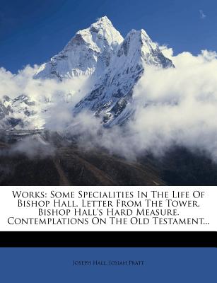 Works: Some Specialities in the Life of Bishop Hall. Letter from the Tower. Bishop Hall's Hard Measure. Contemplations on the Old Testament - Hall, Joseph, and Pratt, Josiah