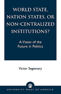 World State, Nation States, or Non-Centralized Institutions?: A Vision of the Future in Politics - Segesvary, Victor