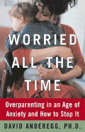 Worried All the Time: Overparenting in an Age of Anxiety and How to Stop It