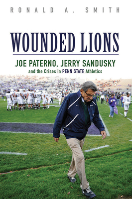 Wounded Lions: Joe Paterno, Jerry Sandusky, and the Crises in Penn State Athletics - Smith, Ronald A