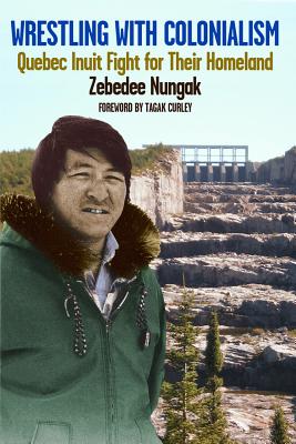 Wrestling with Colonialism on Steroids: Quebec Inuit Fight for Their Homeland - Nungak, Zebedee, and Curley, Tagak (Foreword by)