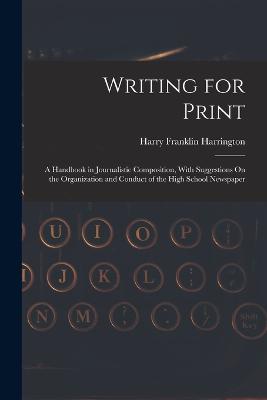 Writing for Print: A Handbook in Journalistic Composition, With Suggestions On the Organization and Conduct of the High School Newspaper - Harrington, Harry Franklin