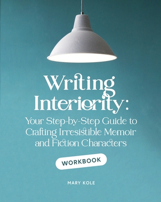 Writing Interiority Workbook: Your Step-by-Step Guide to Crafting Irresistible Memoir and Fiction Characters - Kole, Mary