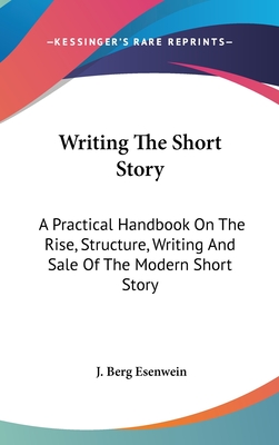 Writing The Short Story: A Practical Handbook On The Rise, Structure, Writing And Sale Of The Modern Short Story - Esenwein, J Berg