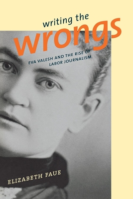 Writing the Wrongs: Eva Valesh and the Rise of Labor Journalism - Faue, Elizabeth