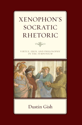 Xenophon's Socratic Rhetoric: Virtue, Eros, and Philosophy in the Symposium - Gish, Dustin A