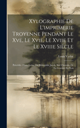 Xylographie de L'Imprimerie Troyenne Pendant Le Xve, Le Xvie, Le Xviie Et Le Xviiie Siecle: Precedee D'Une Lettre Du Bibliophile Jacob, Sur L'Histoire de La Gravure En Bois