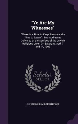 "Ye Are My Witnesses": "There Is a Time to Keep Silence and a Time to Speak" Two Addresses Delivered at the Services of the Jewish Religious Union On Saturday, April 7 and 14, 1906 - Montefiore, Claude Goldsmid