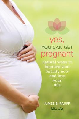 Yes, You Can Get Pregnant: Natural Ways to Improve Your Fertility Now and into Your 40s - Raupp, Aimee, MS, Lac