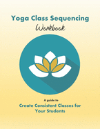 Yoga Class Sequencing Workbook: Create Consistent Yoga Classes for Your Students