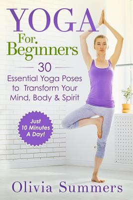 Yoga For Beginners: Learn Yoga in Just 10 Minutes a Day- 30 Essential Yoga Poses to Completely Transform Your Mind, Body & Spirit - Summers, Olivia