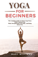 Yoga for Beginners: The Complete Guide To Master Yoga Poses While Calming Your Mind, Strengthening Your Body, And Being Stress Free