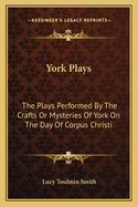 York Plays: The Plays Performed By The Crafts Or Mysteries Of York On The Day Of Corpus Christi