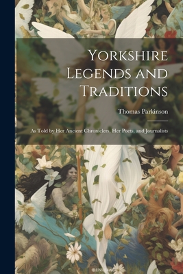 Yorkshire Legends and Traditions: As Told by Her Ancient Chroniclers, Her Poets, and Journalists - Parkinson, Thomas