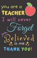 You Are A Teacher I Will Never Forget You Believed In Me Thank You: Teacher Notebook Gift - Teacher Gift Appreciation - Teacher Thank You Gift - Gift For Teachers - 5.5"x 8.5" inches, 100 pages
